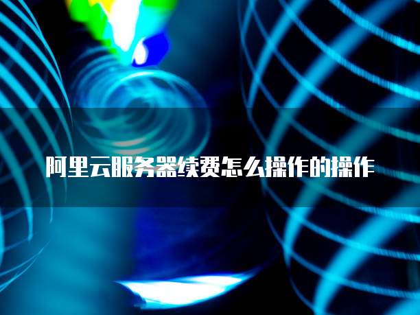 阿里云服务器续费怎么操作的操作