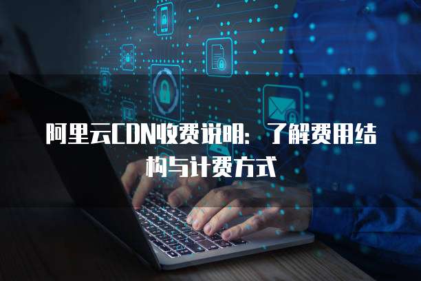 阿里云CDN收费说明:了解费用结构与计费方式