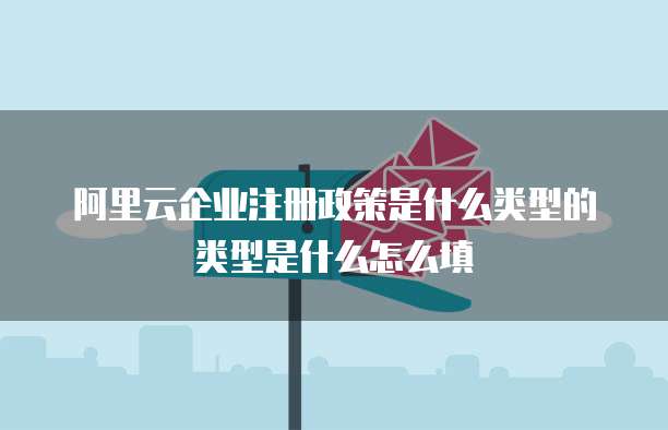阿里云企业注册政策是什么类型的类型是什么怎么填