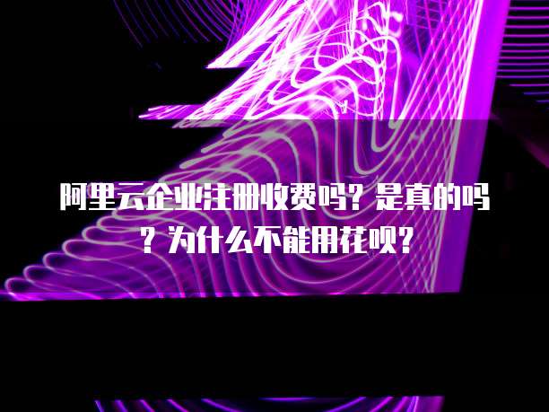阿里云企业注册收费吗？是真的吗？为什么不能用花呗？