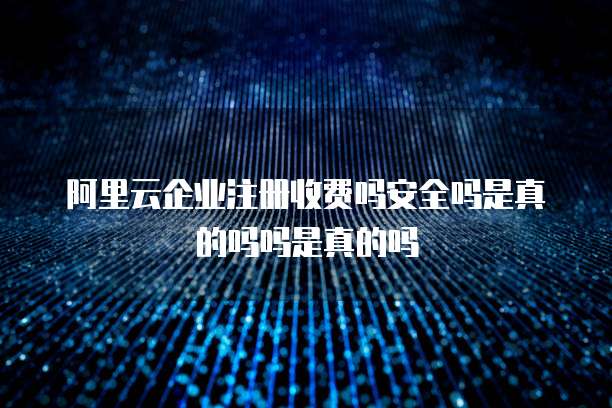 阿里云企业注册收费吗安全吗是真的吗吗是真的吗