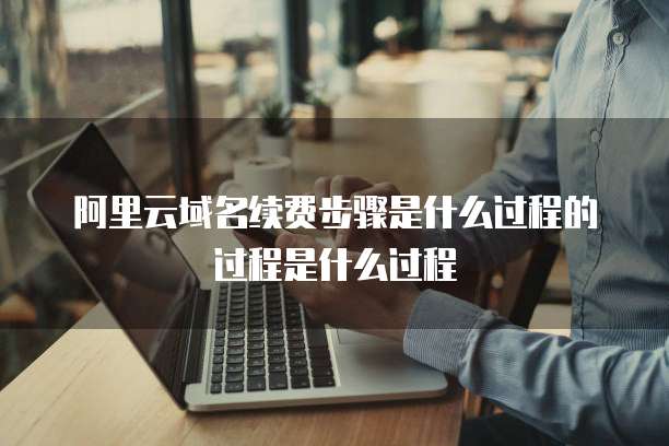 阿里云域名续费步骤是什么过程的过程是什么过程