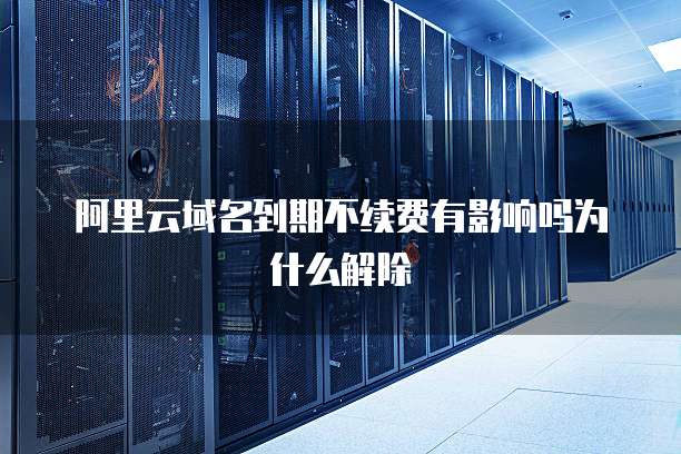 阿里云域名到期不续费有影响吗为什么解除