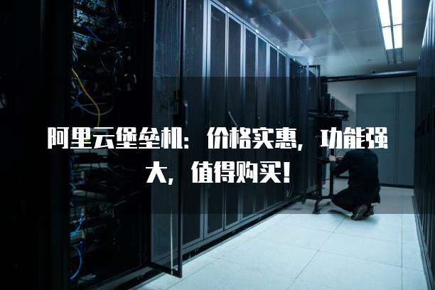 阿里云堡垒机:价格实惠,功能强大,值得购买!