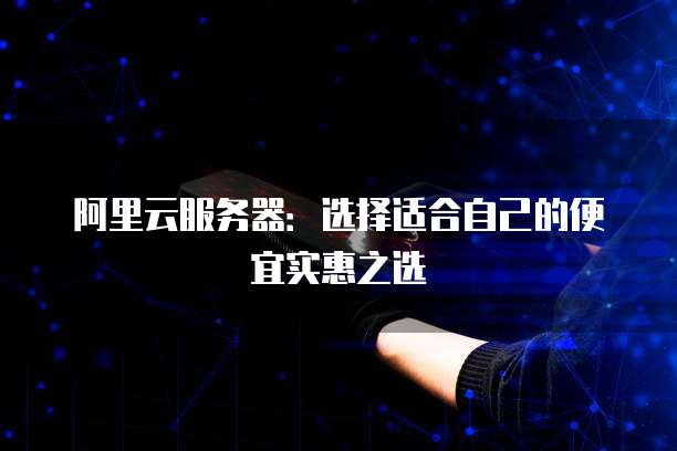 阿里云服务器:选择适合自己的便宜实惠之选
