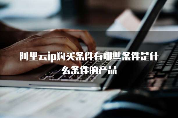 阿里云ip购买条件有哪些条件是什么条件的产品