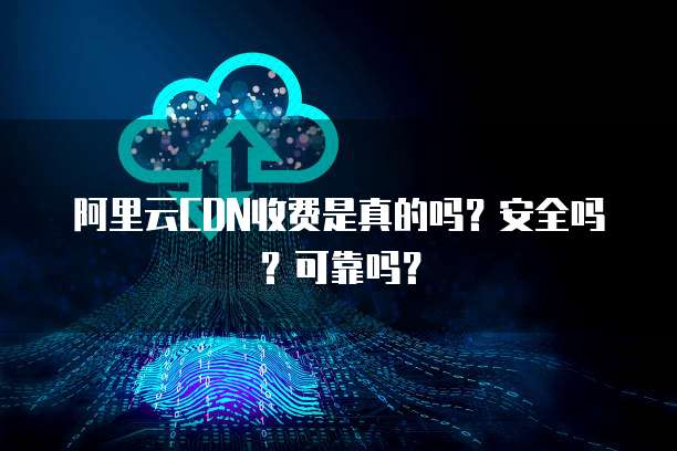 阿里云CDN收费是真的吗?安全吗?可靠吗?