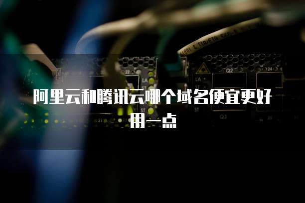 阿里云和腾讯云哪个域名便宜更好用一点