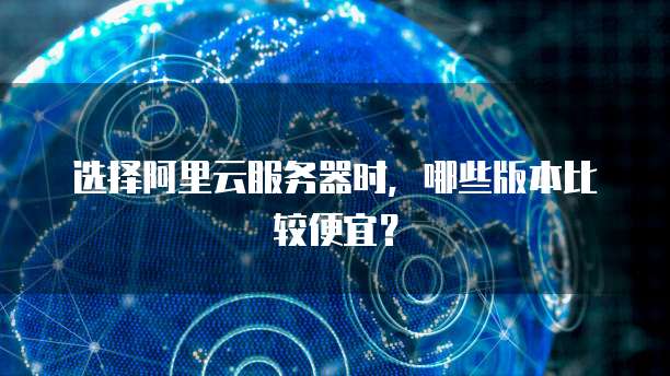 选择阿里云服务器时,哪些版本比较便宜?