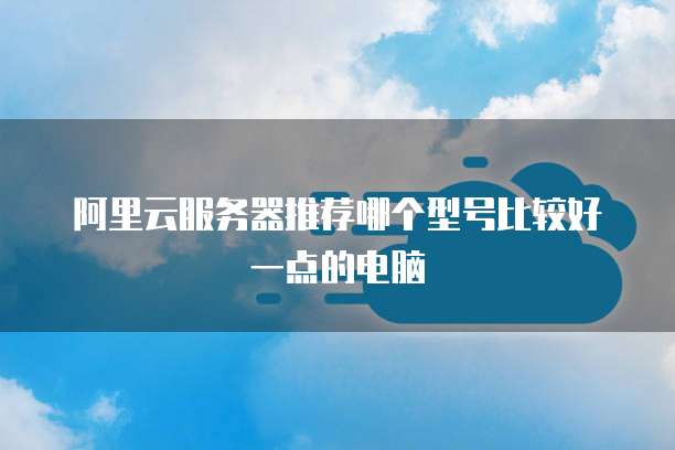 阿里云服务器推荐哪个型号比较好一点的电脑