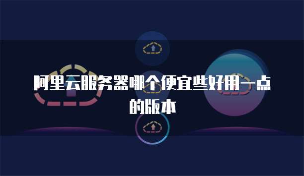 阿里云服务器哪个便宜些好用一点的版本