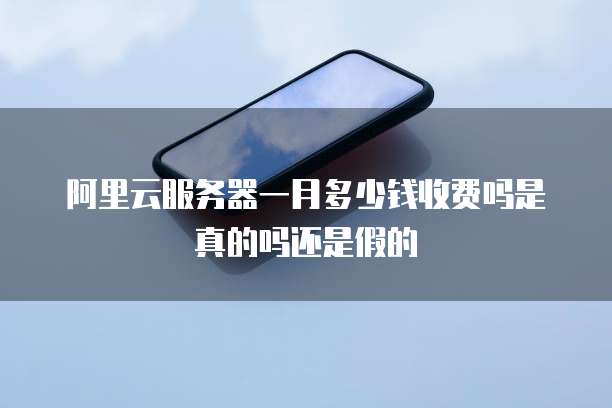 阿里云服务器一月多少钱收费吗是真的吗还是假的