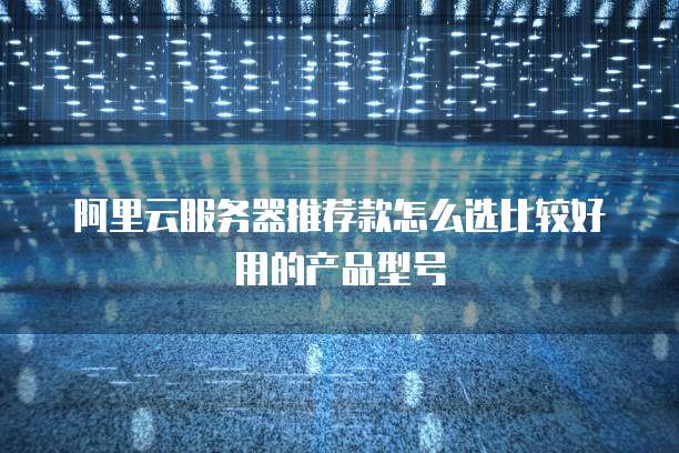 阿里云服务器推荐款怎么选比较好用的产品型号