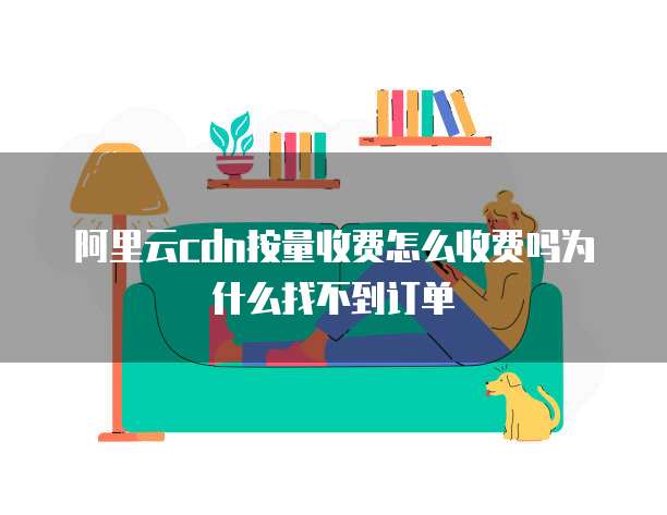 阿里云cdn按量收费怎么收费吗为什么找不到订单