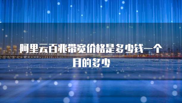 阿里云百兆带宽价格是多少钱一个月的多少