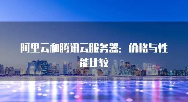 阿里云和腾讯云服务器：价格与性能比较