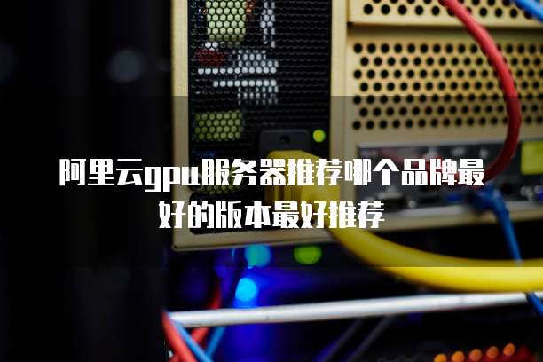 阿里云gpu服务器推荐哪个品牌最好的版本最好推荐