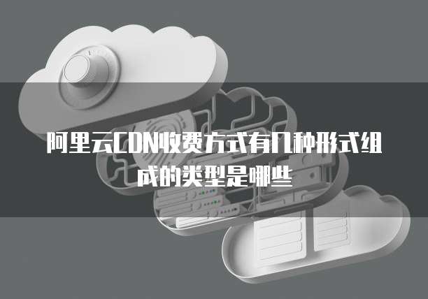 阿里云CDN收费方式有几种形式组成的类型是哪些
