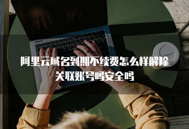 阿里云域名到期不续费怎么样解除关联账号吗安全吗