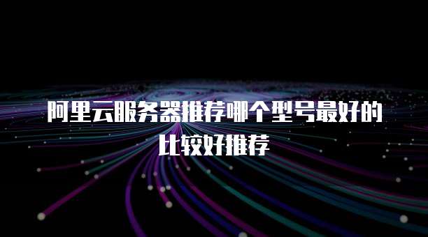 阿里云服务器推荐哪个型号最好的比较好推荐