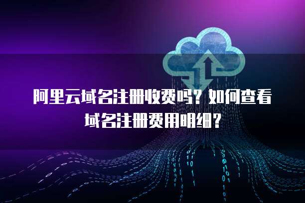 阿里云域名注册收费吗？如何查看域名注册费用明细？
