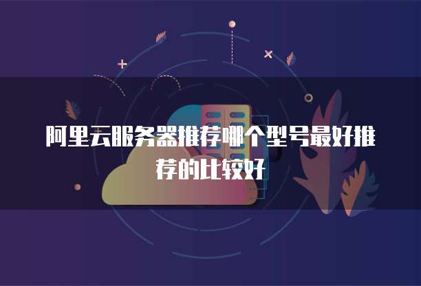阿里云服务器推荐哪个型号最好推荐的比较好