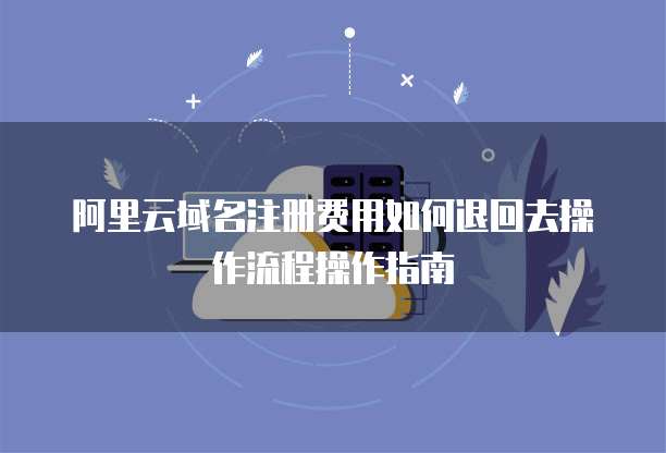 阿里云域名注册费用如何退回去操作流程操作指南
