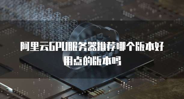 阿里云GPU服务器推荐哪个版本好用点的版本吗