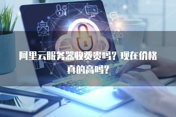 阿里云服务器收费贵吗?现在价格真的高吗?