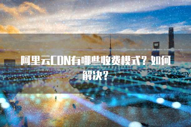 阿里云CDN有哪些收费模式?如何解决?