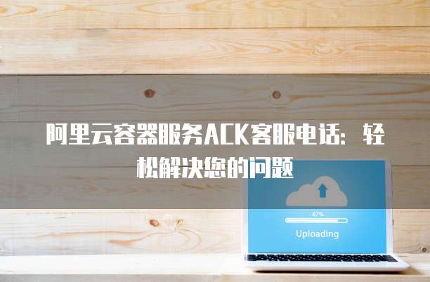 阿里云容器服务ACK客服电话：轻松解决您的问题