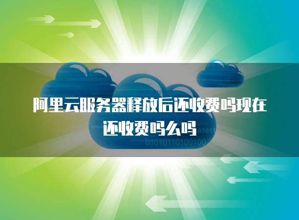 阿里云服务器释放后还收费吗现在还收费吗么吗