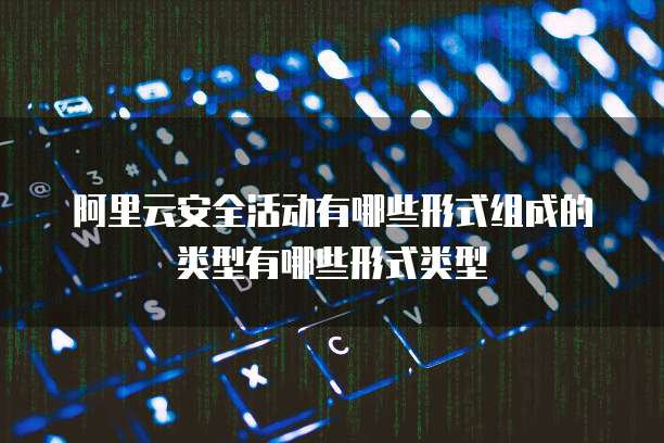 阿里云安全活动有哪些形式组成的类型有哪些形式类型