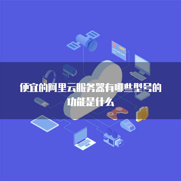 便宜的阿里云服务器有哪些型号的功能是什么