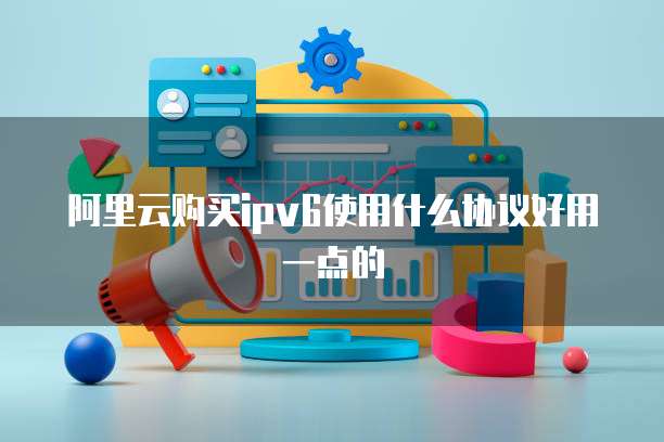阿里云购买ipv6使用什么协议好用一点的