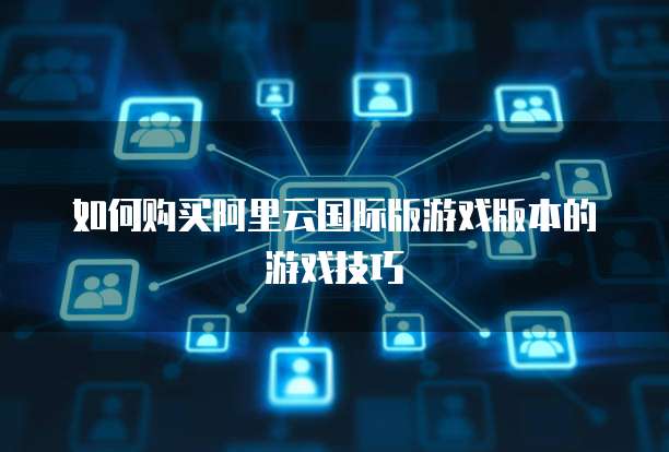 如何购买阿里云国际版游戏版本的游戏技巧