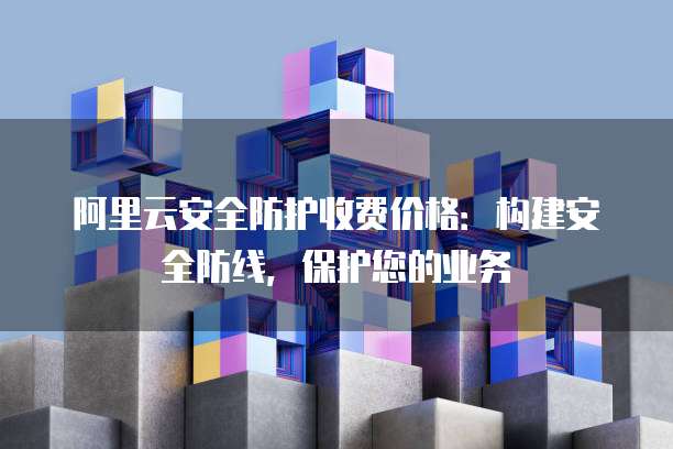 阿里云安全防护收费价格:构建安全防线,保护您的业务