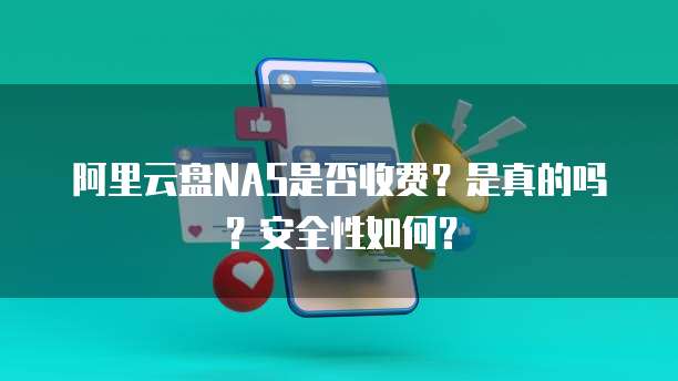 阿里云盘NAS是否收费?是真的吗?安全性如何?