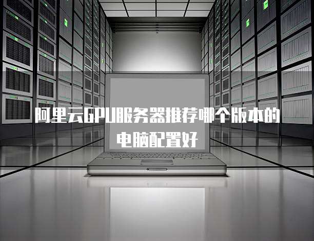 阿里云GPU服务器推荐哪个版本的电脑配置好
