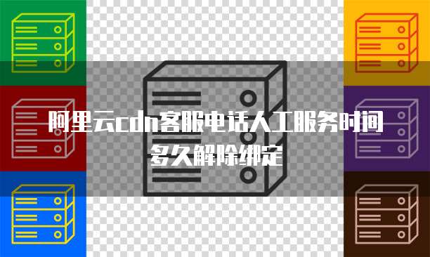 阿里云cdn客服电话人工服务时间多久解除绑定