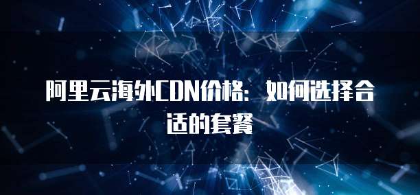 阿里云海外CDN价格:如何选择合适的套餐