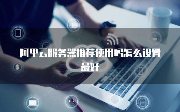 阿里云服务器推荐使用吗怎么设置最好