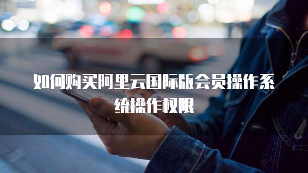 如何购买阿里云国际版会员操作系统操作权限