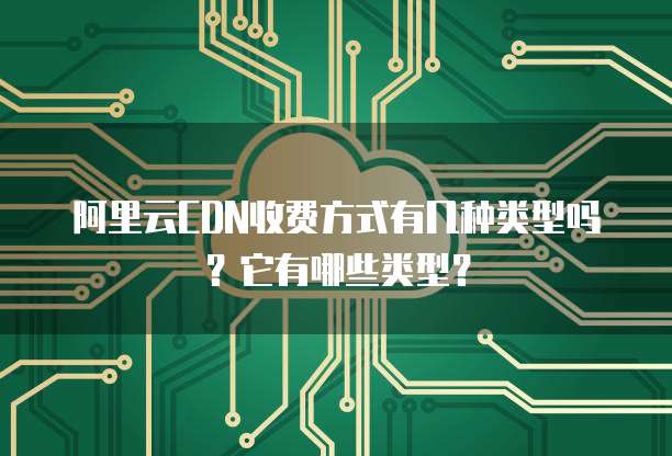 阿里云CDN收费方式有几种类型吗?它有哪些类型?