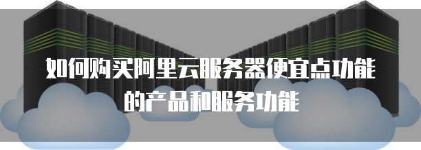 如何购买阿里云服务器便宜点功能的产品和服务功能