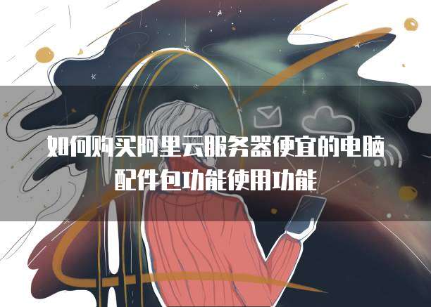 如何购买阿里云服务器便宜的电脑配件包功能使用功能