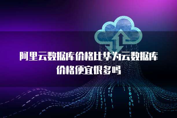 阿里云数据库价格比华为云数据库价格便宜很多吗