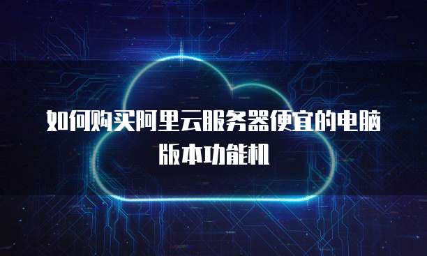 如何购买阿里云服务器便宜的电脑版本功能机