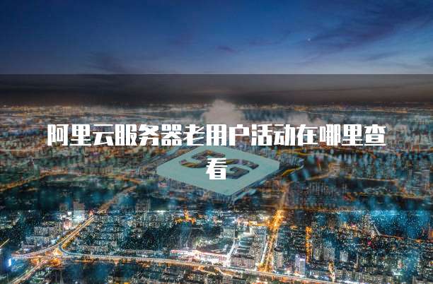 阿里云服务器老用户活动在哪里查看