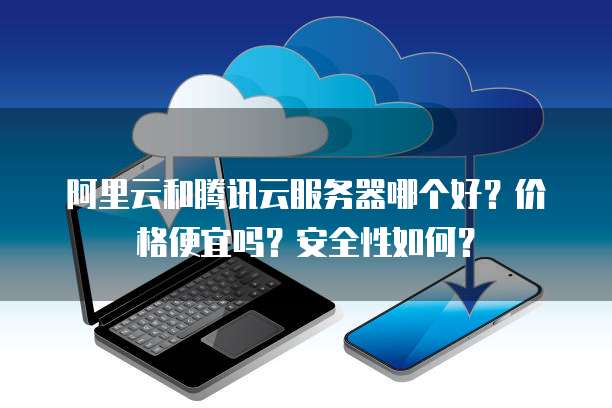 阿里云和腾讯云服务器哪个好?价格便宜吗?安全性如何?